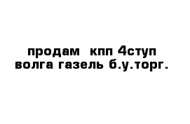 продам  кпп 4ступ волга газель б.у.торг.